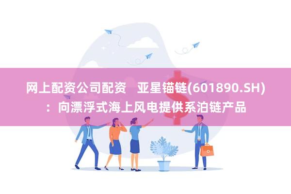 网上配资公司配资   亚星锚链(601890.SH)：向漂浮