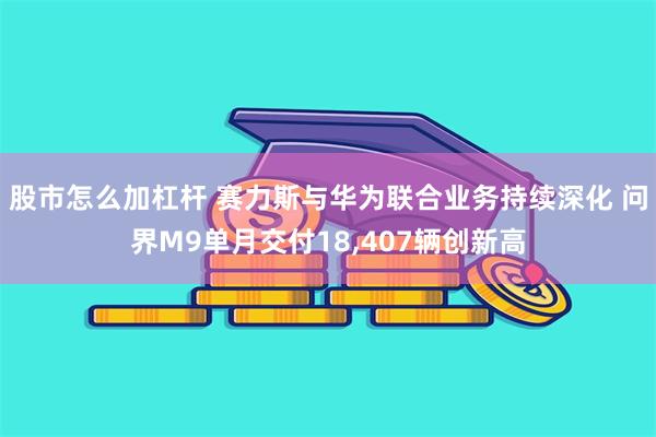 股市怎么加杠杆 赛力斯与华为联合业务持续深化 问界M9单月交