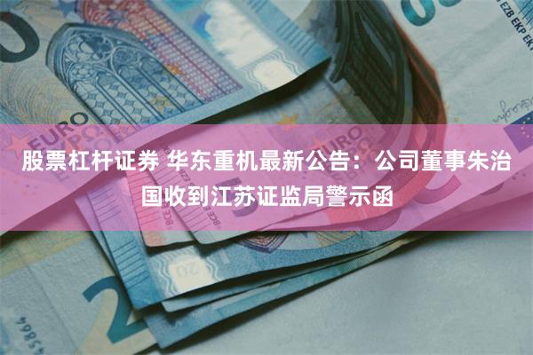 股票杠杆证券 华东重机最新公告：公司董事朱治国收到江苏证监局