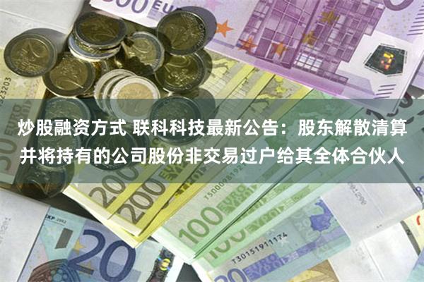 炒股融资方式 联科科技最新公告：股东解散清算并将持有的公司股