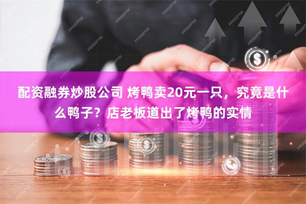 配资融券炒股公司 烤鸭卖20元一只，究竟是什么鸭子？店老板道