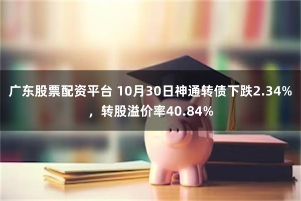 广东股票配资平台 10月30日神通转债下跌2.34%，转股溢