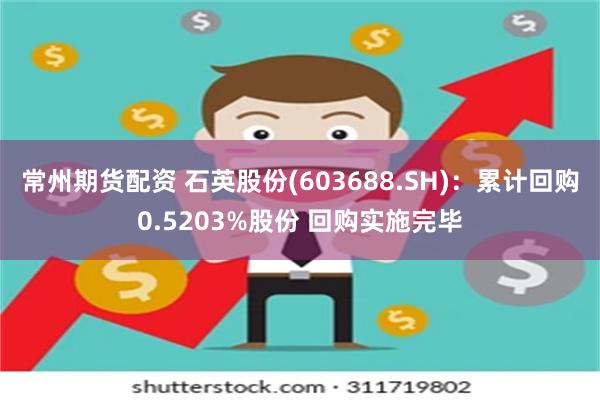 常州期货配资 石英股份(603688.SH)：累计回购0.5203%股份 回购实施完毕