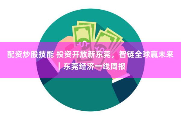 配资炒股技能 投资开放新东莞，智链全球赢未来｜东莞经济一线周报