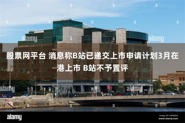 股票网平台 消息称B站已递交上市申请计划3月在港上市 B站不