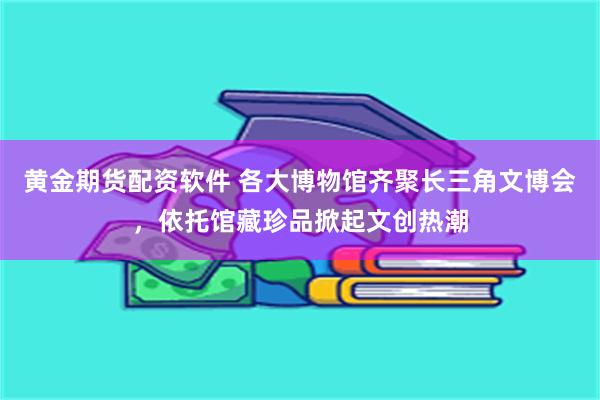 黄金期货配资软件 各大博物馆齐聚长三角文博会，依托馆藏珍品掀