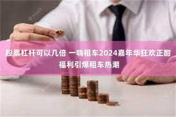 股票杠杆可以几倍 一嗨租车2024嘉年华狂欢正酣 福利引爆租车热潮