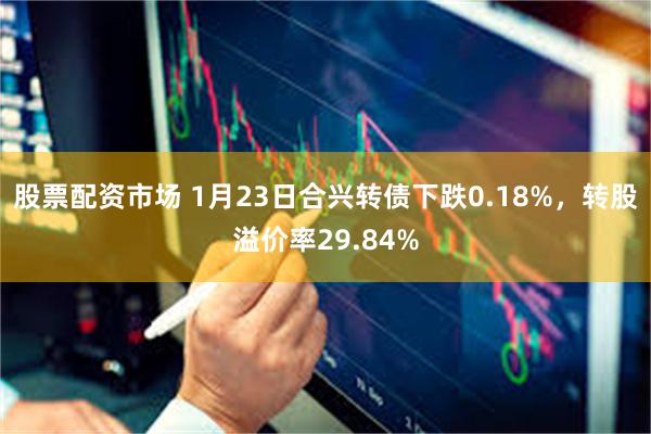 股票配资市场 1月23日合兴转债下跌0.18%，转股溢价率2