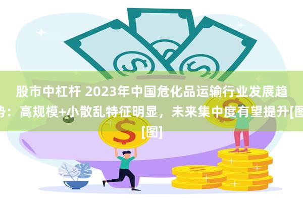 股市中杠杆 2023年中国危化品运输行业发展趋势：高规模+小