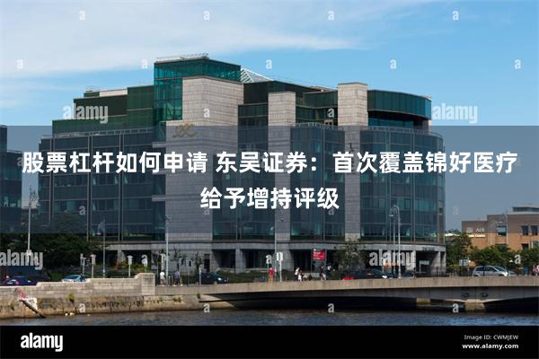 股票杠杆如何申请 东吴证券：首次覆盖锦好医疗给予增持评级