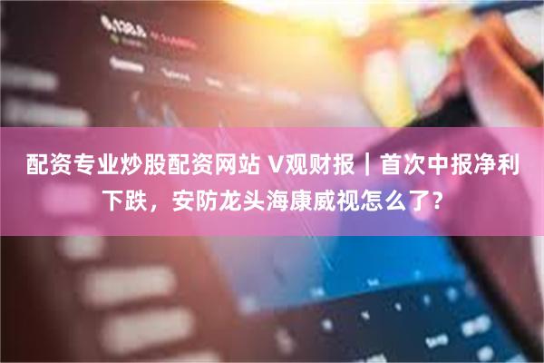 配资专业炒股配资网站 V观财报｜首次中报净利下跌，安防龙头海